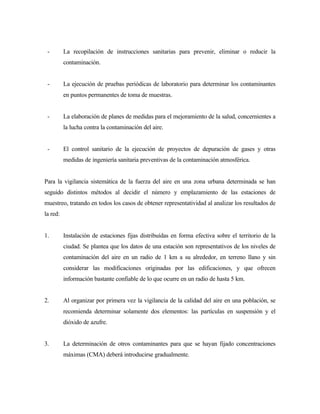 - La recopilación de instrucciones sanitarias para prevenir, eliminar o reducir la
contaminación.
- La ejecución de pruebas periódicas de laboratorio para determinar los contaminantes
en puntos permanentes de toma de muestras.
- La elaboración de planes de medidas para el mejoramiento de la salud, concernientes a
la lucha contra la contaminación del aire.
- El control sanitario de la ejecución de proyectos de depuración de gases y otras
medidas de ingeniería sanitaria preventivas de la contaminación atmosférica.
Para la vigilancia sistemática de la fuerza del aire en una zona urbana determinada se han
seguido distintos métodos al decidir el número y emplazamiento de las estaciones de
muestreo, tratando en todos los casos de obtener representatividad al analizar los resultados de
la red:
1. Instalación de estaciones fijas distribuídas en forma efectiva sobre el territorio de la
ciudad. Se plantea que los datos de una estación son representativos de los niveles de
contaminación del aire en un radio de 1 km a su alrededor, en terreno llano y sin
considerar las modificaciones originadas por las edificaciones, y que ofrecen
información bastante confiable de lo que ocurre en un radio de hasta 5 km.
2. Al organizar por primera vez la vigilancia de la calidad del aire en una población, se
recomienda determinar solamente dos elementos: las partículas en suspensión y el
dióxido de azufre.
3. La determinación de otros contaminantes para que se hayan fijado concentraciones
máximas (CMA) deberá introducirse gradualmente.
 