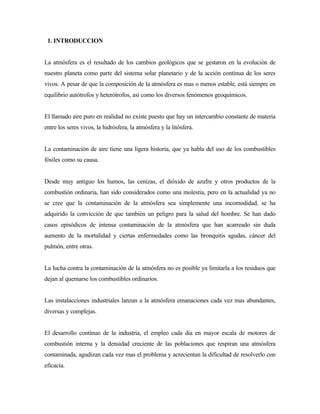 1. INTRODUCCION
La atmósfera es el resultado de los cambios geológicos que se gestaron en la evolución de
nuestro planeta como parte del sistema solar planetario y de la acción contínua de los seres
vivos. A pesar de que la composición de la atmósfera es mas o menos estable, está siempre en
equilibrio autótrofos y heterótrofos, así como los diversos fenómenos geoquímicos.
El llamado aire puro en realidad no existe puesto que hay un intercambio constante de materia
entre los seres vivos, la hidrósfera, la atmósfera y la litósfera.
La contaminación de aire tiene una ligera historia, que ya habla del uso de los combustibles
fósiles como su causa.
Desde muy antiguo los humos, las cenizas, el dióxido de azufre y otros productos de la
combustión ordinaria, han sido considerados como una molestia, pero en la actualidad ya no
se cree que la contaminación de la atmósfera sea simplemente una incomodidad, se ha
adquirido la convicción de que también un peligro para la salud del hombre. Se han dado
casos episódicos de intensa contaminación de la atmósfera que han acarreado sin duda
aumento de la mortalidad y ciertas enfermedades como las bronquitis agudas, cáncer del
pulmón, entre otras.
La lucha contra la contaminación de la atmósfera no es posible ya limitarla a los residuos que
dejan al quemarse los combustibles ordinarios.
Las instalacciones industriales lanzan a la atmósfera emanaciones cada vez mas abundantes,
diversas y complejas.
El desarrollo contínuo de la industria, el empleo cada dia en mayor escala de motores de
combustión interna y la densidad creciente de las poblaciones que respiran una atmósfera
contaminada, agudizan cada vez mas el problema y acrecientan la dificultad de resolverlo con
eficacia.
 