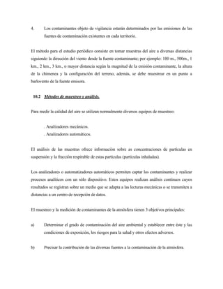 4. Los contaminantes objeto de vigilancia estarán determinados por las emisiones de las
fuentes de contaminación existentes en cada territorio.
El método para el estudio periódico consiste en tomar muestras del aire a diversas distancias
siguiendo la dirección del viento desde la fuente contaminante; por ejemplo: 100 m., 500m., 1
km., 2 km., 3 km., o mayor distancia según la magnitud de la emisión contaminante, la altura
de la chimenea y la configuración del terreno, además, se debe muestrear en un punto a
barlovento de la fuente emisora.
10.2 Métodos de muestreo y análisis.
Para medir la calidad del aire se utilizan normalmente diversos equipos de muestreo:
. Analizadores mecánicos.
. Analizadores automáticos.
El análisis de las muestras ofrece información sobre as concentraciones de partículas en
suspensión y la fracción respirable de estas partículas (partículas inhaladas).
Los analizadores o automatizadores automáticos permiten captar los contaminantes y realizar
procesos analíticos con un sólo dispositivo. Estos equipos realizan análisis contínuos cuyos
resultados se registran sobre un medio que se adapta a las lecturas mecánicas o se transmiten a
distancias a un centro de recepción de datos.
El muestreo y la medición de contaminantes de la atmósfera tienen 3 objetivos principales:
a) Determinar el grado de contaminación del aire ambiental y establecer entre éste y las
condiciones de exposición, los riesgos para la salud y otros efectos adversos.
b) Precisar la contribución de las diversas fuentes a la contaminación de la atmósfera.
 