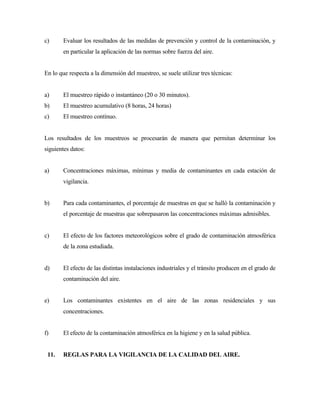 c) Evaluar los resultados de las medidas de prevención y control de la contaminación, y
en particular la aplicación de las normas sobre fuerza del aire.
En lo que respecta a la dimensión del muestreo, se suele utilizar tres técnicas:
a) El muestreo rápido o instantáneo (20 o 30 minutos).
b) El muestreo acumulativo (8 horas, 24 horas)
c) El muestreo contínuo.
Los resultados de los muestreos se procesarán de manera que permitan determinar los
siguientes datos:
a) Concentraciones máximas, mínimas y media de contaminantes en cada estación de
vigilancia.
b) Para cada contaminantes, el porcentaje de muestras en que se halló la contaminación y
el porcentaje de muestras que sobrepasaron las concentraciones máximas admisibles.
c) El efecto de los factores meteorológicos sobre el grado de contaminación atmosférica
de la zona estudiada.
d) El efecto de las distintas instalaciones industriales y el tránsito producen en el grado de
contaminación del aire.
e) Los contaminantes existentes en el aire de las zonas residenciales y sus
concentraciones.
f) El efecto de la contaminación atmosférica en la higiene y en la salud pública.
11. REGLAS PARA LA VIGILANCIA DE LA CALIDAD DEL AIRE.
 