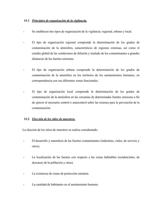 11.1 Principios de organización de la vigilancia.
- Se establecen tres tipos de organización de la vigilancia: regional, urbano y local.
- El tipo de organización regional comprende la determinación de los grados de
contaminación de la atmósfera, característicos de regiones extensas, así como el
estudio global de las condiciones de difusión y traslado de los contaminantes a grandes
distancias de las fuentes emisoras.
- El tipo de organización urbana comprende la determinación de los grados de
contaminación de la atmósfera en los territoios de los asentamientos humanos, en
correspondencia con sus diferentes zonas funcionales.
- El tipo de organización local comprende la determinación de los grados de
contaminación de la atmósfera en las cercanías de determinadas fuentes emisoras a fin
de ejercer el necesario control o autocontrol sobre las mismas para la prevención de la
contaminación.
11.2 Elección de los sitios de muestreo.
La elección de los sitios de muestreo se realiza considerando:
- El desarrollo y naturaleza de las fuentes contaminantes (industrias, viales, de servicio y
otros).
- La localización de las fuentes con respecto a las zonas habitables (residenciales, de
descanso de la población y otras).
- La existencia de zonas de protección sanitaria.
- La cantidad de habitantes en el asentamiento humano.
 
