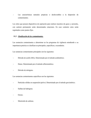 - Las características naturales propicias o desfavorables a la dispersión de
contaminantes.
Los sitios que posean dispositivos de aspiración para realizar muestreo de gases y aerosoles,
con carácter permanente serán denominados estaciones. En caso contrario estos serán
registrados como puntos fijos.
11.3 Clasificación de los contaminantes.
Las sustancias contaminantes a determinar en los programas de vigilancia atendiendo a su
importancia práctica se clasifican en principales, específicas y secundarias.
Las sustancias contaminantes principales son las siguientes:
- Dióxido de azufre (SO2). Determinado por el método acidimétrico.
- Humo. Determinado por el método reflectométrico.
- Dióxido de nitrógeno.
Las sustancias contaminantes específicas son las siguientes:
- Partículas sólidas en suspensión (polvo). Determinado por el método gravimétrico.
- Sulfato de hidrógeno.
- Ozono.
- Monóxido de carbono.
 