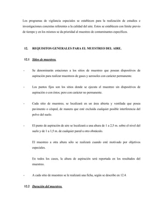 Los programas de vigilancia especiales se establecen para la realización de estudios e
investigaciones concretas referentes a la calidad del aire. Estos se establecen con límite previo
de tiempo y en los mismos se da prioridad al muestreo de contaminantes específicos.
12. REQUISITOS GENERALES PARA EL MUESTREO DEL AIRE.
12.1 Sitios de muestreo.
- Se denominarán estaciones a los sitios de muestreo que posean dispositivos de
aspiración para realizar muestreos de gases y aerosoles con carácter permanente.
- Los puntos fijos son los sitios donde se ejecuta el muestreo sin dispositivos de
aspiración o con éstos; pero con carácter no permanente.
- Cada sitio de muestreo, se localizará en un área abierta y ventilada que posea
pavimento o césped, de manera que esté excluida cualquier posible interferencia del
polvo del suelo.
- El punto de aspiración de aire se localizará a una altura de 1 a 2,5 m. sobre el nivel del
suelo y de 1 a 1,5 m. de cualquier pared u otro obstáculo.
El muestreo a otra altura sólo se realizará cuando esté motivado por objetivos
especiales.
En todos los casos, la altura de aspiración será reportada en los resultados del
muestreo.
- A cada sitio de muestreo se le realizará una ficha, según se describe en 12.4.
12.2 Duración del muestreo.
 