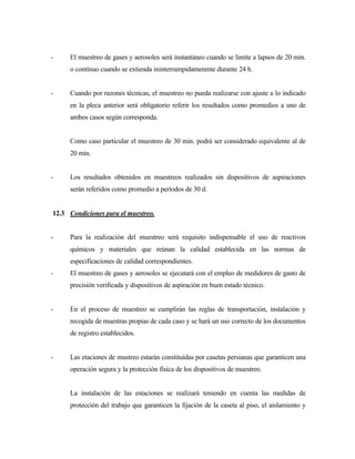 - El muestreo de gases y aerosoles será instantáneo cuando se limite a lapsos de 20 min.
o contínuo cuando se extienda ininterrumpidamenmte durante 24 h.
- Cuando por razones técnicas, el muestreo no pueda realizarse con ajuste a lo indicado
en la pleca anterior será obligatorio referir los resultados como promedios a uno de
ambos casos según corresponda.
Como caso particular el muestreo de 30 min. podrá ser considerado equivalente al de
20 min.
- Los resultados obtenidos en muestreos realizados sin dispositivos de aspiraciones
serán referidos como promedio a períodos de 30 d.
12.3 Condiciones para el muestreo.
- Para la realización del muestreo será requisito indispensable el uso de reactivos
químicos y materiales que reúnan la calidad establecida en las normas de
especificaciones de calidad correspondientes.
- El muestreo de gases y aerosoles se ejecutará con el empleo de medidores de gasto de
precisión verificada y dispositivos de aspiración en buen estado técnico.
- En el proceso de muestreo se cumplirán las reglas de transportación, instalación y
recogida de muestras propias de cada caso y se hará un uso correcto de los documentos
de registro establecidos.
- Las etaciones de mustreo estarán constituídas por casetas persianas que garanticen una
operación segura y la protección física de los dispositivos de muestreo.
La instalación de las estaciones se realizará teniendo en cuenta las medidas de
protección del trabajo que garanticen la fijación de la caseta al piso, el aislamiento y
 
