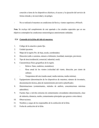 conexión a tierra de los dispositivos eléctricos, el acceso y la ejecución del servicio de
forma cómoda y sin nocividad y sin peligro.
- No se realizará el muestreo en condiciones de lluvia y vientos superiores a 40 km/h.
Nota. Se excluye del cumplimiento de este apartado a los estudios especiales que en sus
objetivos contemplen las condiciones meteorológicas anteriormente señaladas.
12.4 Contenido de la ficha del sitio de muestreo.
1. Código de la estación o punto fijo.
2. Unidad ejecutora.
3. Mapa de la región (No. de hoja, escala, coordenadas).
4. Dirección (calle o carretera, número o kilómetro, localidad, municipio, provincia).
5. Tipo de área (residencial, comercial, industrial, rural).
6. Características físico geográficas de la región.
- Relieve: llano, onduloso, montañoso).
- Rosa anual de los vientos (velocidad del viento, dirección, por ciento de
calmas).
- Temperatura del aire (media anual, media máxima, media mínima).
7. Equipamiento (denominación de los dispositivos de muestreo, número de inventario,
documentación técnica, plan de mantenimiento preventivo planificado).
8. Determinaciones (contaminantes, métodos de análisis, concentraciones máximas
admisibles).
9. Fuentes fijas y móviles emisoras de contaminantes circundantes (denominación, clase
de industria, distancia, rumbo, contaminantes principales que genera u otros datos).
10. Observaciones.
11. Nombres y cargos de los responsables de la confección de la ficha.
12. Fecha de confección de la ficha.
 