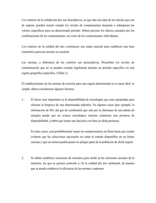Los criterios de la calidad del aire son descriptivos, ya que dan una idea de los efectos que son
de esperar, pueden ocurrir cuando los niveles de contaminantes alcanzan o sobrepasan los
valores específicos para un determinado período. Deben precisar los efectos causados por las
combinaciones de los contaminantes, así como de los contaminantes individuales.
Los criterios de la calidad del aire constituyen una etapa esencial para establecer una base
cuantitativa para las normas en cuestión.
Las normas, a diferencia de los criterios son prescriptivas. Prescriben los niveles de
contaminación que no se pueden exceder legalmente durante un período específico en una
región geográfica específica. (Tabla 1).
El establecimiento de las normas de emisión para una región determinada no es tarea fácil, ni
simple; deben considerarse algunos factores:
1. El factor mas importante es la disponibilidad de tecnologías que sean apropiadas para
efectuar la limpieza de una determinada industria. En algunos casos (por ejemplo, la
eliminación de SO2 del gas de combustión que sale por la chimenea de una planta de
energía) puede que un avance tecnológico muestre solamente una promesa de
disponibilidad, y habrá que tomar una decisión con base en dicha promesa.
En tales casos, será probablemente mejor no comprometerse en firme hasta que resulte
evidente que las selecciones opcionales no están ni estarán disponibles en un futuro
cercano y que un retraso podría poner en peligro parte de la población de dicha región.
2. Se deben establecer estaciones de muestreo para medir a) las emisiones actuales de la
industria, las que se quieren controlar y; b) la calidad del aire ambiental, de manera
que se puede establecer la eficiencia de las normas o patrones.
 