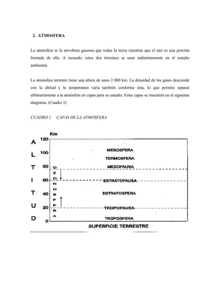 2. ATMOSFERA
La atmósfera es la envoltura gaseosa que rodea la tierra mientras que el aire es una porción
limitada de ella. A menudo, estos dos términos se usan indistintamente en el estudio
ambiental.
La atmósfera terrestre tiene una altura de unos 2 000 km. La densidad de los gases desciende
con la altitud y la temperatura varía también conforme ésta, lo que permite separar
arbitrariamente a la atmósfera en capas para su estudio. Estas capas se muestran en el siguiente
diagrama. (Cuadro 1)
CUADRO 1. CAPAS DE LA ATMOSFERA
 