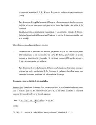 primero que las tarjetas 1, 2, 3 y 4 luzcan de color gris uniforme. (Aproximadamente
20 m.)
- Para determinar la opacidad aparente del humo se efectuará una serie de observaciones
dirigidas al sector mas oscuro del penacho de humo localizado a la salida de la
chimenea.
Las observaciones se efectuarán a intervalos de 15 seg. durante 3 períodos de 20 min.
Cada vez la opacidad del humo se calificará con el número de tarjeta cuyo color mas
se le asemeje.
Procedimiento para el caso de fuentes móviles.
- La observación se realizará a una distancia aproximada de 7 m. del vehículo que podrá
estar estacionado o en movimiento. La Carta de Humo, generalmente de escala
reducida se situará entre el observador y la vía siendo imprescindible que las tarjetas 1,
2, 3 y 4 luzcan de color gris uniforme.
- Para determinar la opacidad aparente del humo se efectuará una observación única por
vehículo que tendrá una duración de 3 a 5 minutos, la cual estará dirigida al sector mas
oscuro de los humos, localizado a la salida del tubo de escape.
Expresión e interpretación de los resultados.
Fuentes fijas. Para el caso de fuentes fijas, una vez concluída la serie horaria de observaciones
que se realizará con uso del formulario del Anexo B, se procederá a calcular la opacidad
aparente del humo (OAH) por la fórmula siguiente:
OAH = N1 - 2 N" - 3 N3 - 4 N4 - 5 N5 - 20 Ne (%)
N
donde:
N1, N2,....N5 número de observaciones correspondientes a las tarjetas 1, 2,.... 5.
 