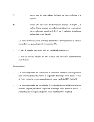 N número total de observaciones, incluidas las correspondientes a la
tarjeta 0.
Ne número total equivalente de observaciones referido a la tarjeta 1, el
cual se obtiene sumando los productos del número de observaciones
correspondientes a las tarjetas 1, 2,....5 por el coeficiente de cada una
según se indica en la formula.
- Los humos expulsados por las chimeneas de industrias y establecimientos de servicios
mantendrán una opacidad aparente no mayor de 40%.
- El nivel de opacidad aparente del 60% será considerado insatisfactorio.
- El nivel de opacidad aparente del 80% o mayor será considerado extremadamente
insatisfactorio.
Fuentes móviles.
- Los humos expulsados por los vehículos de combustión interna del ciclo de gasolinas
serán invisibles (tarjetas 0) excepto en los períodos de arranque inicial durante no mas
de 3 min, pero en tal caso en opacidad aparente nunca excederá el 20% (tarjeta 1).
- Los humos expulsados por los vehículos de combustión interna del ciclo diesel serán
invisibles (tarjeta 0) excepto en los períodos de arranque inicial durante no mas de 5 s.
pero en tales casos su opacidad aparente nunca excederá el 40% (tarjeta 2).
 