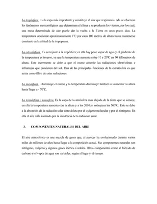 La tropósfera. Es la capa más importante y constituye el aire que respiramos. Ahí se observan
los fenómenos meteorológicos que determinan el clima y se producen los vientos, por los cual,
una masa determinada de aire puede dar la vuelta a la Tierra en unos pocos días. La
temperatura desciende aproximadamente 1o
C por cada 100 metros de altura hasta mantenerse
constante en la altitud de la tropopausa.
La estratósfera. Es semejante a la tropósfera; en ella hay poco vapor de agua y el gradiente de
la temperatura es inverso, ya que la temperatura aumenta entre 10 y 20o
C en 60 kilómetros de
altura. Este incremento se debe a que el ozono absorbe las radiaciones ultravioletas e
infrarrojas que provienen del sol. Una de las principales funciones de la estratósfera es que
actúa como filtro de estas radiaciones.
La mesósfera. Disminuye el ozono y la temperatura disminuye también al aumentar la altura
hasta llegar a - 70o
C.
La termósfera o ionosfera. Es la capa de la atmósfera mas alejada de la tierra que se conoce,
en ella la temperatura aumenta con la altura y a los 200 km sobrepasa los 500o
C. Esto se debe
a la absorción de la radiación solar ultravioleta por el oxígeno molecular y por el nitrógeno. En
ella el aire estla ionizado por la incidencia de la radiación solar.
3. COMPONENTES NATURALES DEL AIRE
El aire atmosférico es una mezcla de gases que, al parecer ha evolucionado durante varios
miles de millones de años hasta llegar a la composición actual. Sus componentes naturales son
nitrógeno, oxígeno y algunos gases inertes o nobles. Otros componentes como el bióxido de
carbono y el vapor de agua son variables, según el lugar y el tiempo.
 
