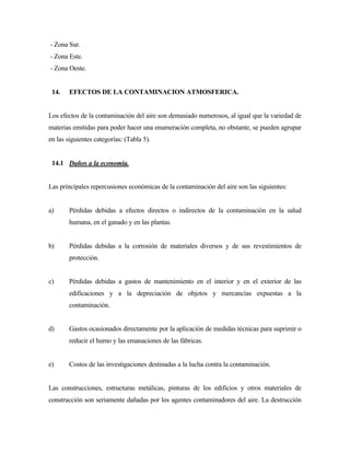 - Zona Sur.
- Zona Este.
- Zona Oeste.
14. EFECTOS DE LA CONTAMINACION ATMOSFERICA.
Los efectos de la contaminación del aire son demasiado numerosos, al igual que la variedad de
materias emitidas para poder hacer una enumeración completa, no obstante, se pueden agrupar
en las siguientes categorías: (Tabla 5).
14.1 Daños a la economía.
Las principales repercusiones económicas de la contaminación del aire son las siguientes:
a) Pérdidas debidas a efectos directos o indirectos de la contaminación en la salud
humana, en el ganado y en las plantas.
b) Pérdidas debidas a la corrosión de materiales diversos y de sus revestimientos de
protección.
c) Pérdidas debidas a gastos de mantenimiento en el interior y en el exterior de las
edificaciones y a la depreciación de objetos y mercancías expuestas a la
contaminación.
d) Gastos ocasionados directamente por la aplicación de medidas técnicas para suprimir o
reducir el humo y las emanaciones de las fábricas.
e) Costos de las investigaciones destinadas a la lucha contra la contaminación.
Las construcciones, estructuras metálicas, pinturas de los edificios y otros materiales de
construcción son seriamente dañadas por los agentes contaminadores del aire. La destrucción
 
