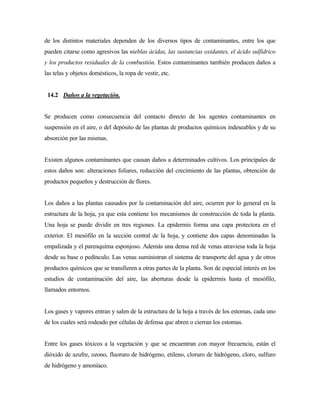 de los distintos materiales dependen de los diversos tipos de contaminantes, entre los que
pueden citarse como agresivos las nieblas ácidas, las sustancias oxidantes, el ácido sulfídrico
y los productos residuales de la combustión. Estos contaminantes también producen daños a
las telas y objetos domésticos, la ropa de vestir, etc.
14.2 Daños a la vegetación.
Se producen como consecuencia del contacto directo de los agentes contaminantes en
suspensión en el aire, o del depósito de las plantas de productos químicos indeseables y de su
absorción por las mismas.
Existen algunos contaminantes que causan daños a determinados cultivos. Los principales de
estos daños son: alteraciones foliares, reducción del crecimiento de las plantas, obtención de
productos pequeños y destrucción de flores.
Los daños a las plantas causados por la contaminación del aire, ocurren por lo general en la
estructura de la hoja, ya que esta contiene los mecanismos de construcción de toda la planta.
Una hoja se puede dividir en tres regiones. La epidermis forma una capa protectora en el
exterior. El mesófilo en la sección central de la hoja, y contiene dos capas denominadas la
empalizada y el parenquima esponjoso. Además una densa red de venas atraviesa toda la hoja
desde su base o pedínculo. Las venas suministran el sistema de transporte del agua y de otros
productos químicos que se transfieren a otras partes de la planta. Son de especial interés en los
estudios de contaminación del aire, las aberturas desde la epidermis hasta el mesófilo,
llamados entornos.
Los gases y vapores entran y salen de la estructura de la hoja a través de los estomas, cada uno
de los cuales será rodeado por células de defensa que abren o cierran los estomas.
Entre los gases tóxicos a la vegetación y que se encuentran con mayor frecuencia, están el
dióxido de azufre, ozono, fluoruro de hidrógeno, etileno, cloruro de hidrógeno, cloro, sulfuro
de hidrógeno y amoníaco.
 