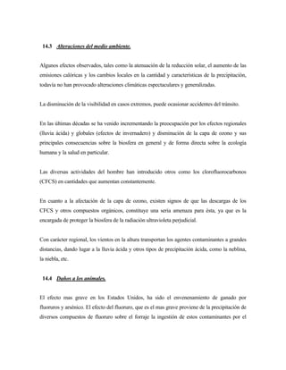 14.3 Alteraciones del medio ambiente.
Algunos efectos observados, tales como la atenuación de la reducción solar, el aumento de las
emisiones calóricas y los cambios locales en la cantidad y características de la precipitación,
todavía no han provocado alteraciones climáticas espectaculares y generalizadas.
La disminución de la visibilidad en casos extremos, puede ocasionar accidentes del tránsito.
En las últimas décadas se ha venido incrementando la preocupación por los efectos regionales
(lluvia ácida) y globales (efectos de invernadero) y disminución de la capa de ozono y sus
principales consecuencias sobre la biosfera en general y de forma directa sobre la ecología
humana y la salud en particular.
Las diversas actividades del hombre han introducido otros como los clorofluorocarbonos
(CFCS) en cantidades que aumentan constantemente.
En cuanto a la afectación de la capa de ozono, existen signos de que las descargas de los
CFCS y otros compuestos orgánicos, constituye una seria amenaza para ésta, ya que es la
encargada de proteger la biosfera de la radiación ultravioleta perjudicial.
Con carácter regional, los vientos en la altura transportan los agentes contaminantes a grandes
distancias, dando lugar a la lluvia ácida y otros tipos de precipitación ácida, como la neblina,
la niebla, etc.
14.4 Daños a los animales.
El efecto mas grave en los Estados Unidos, ha sido el envenenamiento de ganado por
fluoruros y arsénico. El efecto del fluoruro, que es el mas grave proviene de la precipitación de
diversos compuestos de fluoruro sobre el forraje la ingestión de estos contaminantes por el
 