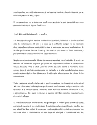 ganado produce una calificación anormal de los huesos y los dientes llamado fluorosis, que se
traduce en pérdida de peso y cojera.
El envenenamiento por arsénico, que es el menos corriente ha sido transmitido por gases
contaminados cerca de algunas fundiciones.
14.5 Efectos fisiológicos sobre el hombre.
Los datos epidemiológicos permiten cuantificar las respuestas y establecer la relación existente
entre la contaminación del aire y la salud de la población, aunque por su naturaleza
observacional generalmente resulta difícil evaluar la repercusión que sobre las afectaciones de
la salud pueden tener diversos factores y características que actúan de forma simultánea y
pueden modificar las relaciones causales objeto de análisis.
Ningún otro contaminantes ha sido tan intensamente estudiado como los óxidos de azufre; no
obstante, son muchas las preguntas que quedan sin respuesta concernientes a los efectos del
dióxido de azufre sobre la salud. Como los óxidos de azufre tienden a presentarse en los
mismos tipos de atmósfera contaminada por partículas y la alta humedad relativa, pocos
estudios epidemiológicos han sido capaces de diferenciar adecuadamente los efectos de los
contaminantes.
Varias especies de animales, incluyendo el hombre, reaccionan con broncoconstricción ante el
SO2; este efecto sobre los bronquios se puede evaluar en términos de un ligero aumento en la
resistencia en el conducto de aire. La mayoría de los individuos mostrarán una reacción al SO2
a concentraciones de 5 ppm o mayores, y algunos individuos sensibles muestran ligeros
efectos de 1 o 2 ppm.
El ácido sulfúrico es un irritante mucho mas potente para el hombre que el dióxido de azufre;
por tanto, la mayoría de los estudios tratan de materiales sulfurosos combinados mas bien que
con solo el SO2. Los análisis de numerosos estudios epidemiológicos indican claramente una
asociación entre la contaminación del aire, según se mide por la concentración del SO2
 