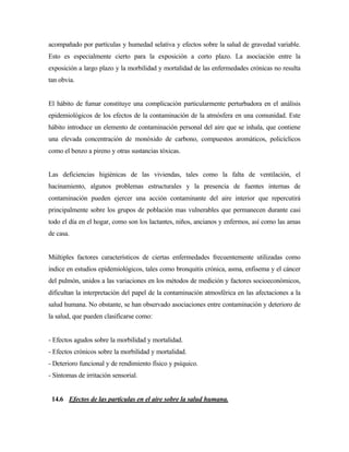 acompañado por partículas y humedad selativa y efectos sobre la salud de gravedad variable.
Esto es especialmente cierto para la exposición a corto plazo. La asociación entre la
exposición a largo plazo y la morbilidad y mortalidad de las enfermedades crónicas no resulta
tan obvia.
El hábito de fumar constituye una complicación particularmente perturbadora en el análisis
epidemiológicos de los efectos de la contaminación de la atmósfera en una comunidad. Este
hábito introduce un elemento de contaminación personal del aire que se inhala, que contiene
una elevada concentración de monóxido de carbono, compuestos aromáticos, policíclicos
como el benzo a pireno y otras sustancias tóxicas.
Las deficiencias higiénicas de las viviendas, tales como la falta de ventilación, el
hacinamiento, algunos problemas estructurales y la presencia de fuentes internas de
contaminación pueden ejercer una acción contaminante del aire interior que repercutirá
principalmente sobre los grupos de población mas vulnerables que permanecen durante casi
todo el día en el hogar, como son los lactantes, niños, ancianos y enfermos, así como las amas
de casa.
Múltiples factores característicos de ciertas enfermedades frecuentemente utilizadas como
índice en estudios epidemiológicos, tales como bronquitis crónica, asma, enfisema y el cáncer
del pulmón, unidos a las variaciones en los métodos de medición y factores socioeconómicos,
dificultan la interpretación del papel de la contaminación atmosférica en las afectaciones a la
salud humana. No obstante, se han observado asociaciones entre contaminación y deterioro de
la salud, que pueden clasificarse como:
- Efectos agudos sobre la morbilidad y mortalidad.
- Efectos crónicos sobre la morbilidad y mortalidad.
- Deterioro funcional y de rendimiento físico y psíquico.
- Síntomas de irritación sensorial.
14.6 Efectos de las partículas en el aire sobre la salud humana.
 
