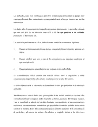 Las partículas, solas o en combinación con otros contaminantes representan un peligro muy
grave para la salud. Los contaminantes entran principalmente al cuerpo humano por las vías
respiratorias.
Los daños a los órganos respiratorios pueden presentarse directamente, ya que se ha estimado
que mas del 50% de las partículas entre 0,01 y 0,1 ìm que penetran a las cavidades
pulmonares se depositarán allí.
Las partículas pueden tener un efecto tóxico de una o mas de las tres maneras siguientes:
1. Pueden ser intrínsicamente tóxicas debido a su características inherentes químicas y/o
físicas.
2. Pueden interferir con uno o mas de los mecanismos que despejan usualmente el
aparato respiratorio.
3. Pueden actuar como un conductor a una sustancia tóxica o absorbida.
Es extremadamente difícil obtener una relación directa entre la exposición a varias
concentraciones de partículas y los efectos resultantes sobre la salud del hombre.
Es difícil reproducir en el laboratorio las condiciones exactas que prevalecen en la atmósfera
ambiental.
Ha sido necesario hasta la fecha tener que depender de los análisis estadísticos de datos tales
como el aumento en los ingresos en los hospitales y clínicas, ausencias del trabajo y escuelas,
y de la mortalidad, y además de los datos limitados correspondientes a las concentraciones
medidas de los contaminantes atmosféricos que prevalecían durante los períodos a que estuvo
sometido el paciente. Estos datos indican una relación entre los aumentos de la concentración
de partículas y el número de visitas a las clínicas y hospitales debido a las infecciones
 