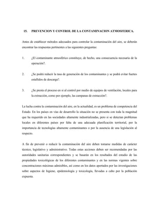 15. PREVENCION Y CONTROL DE LA CONTAMINACION ATMOSFERICA.
Antes de establecer métodos adecuados para controlar la contaminación del aire, se deberán
encontrar las respuestas pertinentes a las siguientes preguntas:
1. ¿El contaminante atmosférico constituye, de hecho, una consecuencia necesaria de la
operación?.
2. ¿Se podrá reducir la tasa de generación de los contaminantes y se podrá evitar fuertes
estallidos de descarga?.
3. ¿Se presta el proceso en si al control por medio de equipos de ventilación, locales para
la extracción, como por ejemplo, las campanas de extracción?.
La lucha contra la contaminación del aire, en la actualidad, es un problema de competencia del
Estado. En los países en vías de desarrollo la situación no se presenta con toda la magnitud
que ha requerido en las sociedades altamente industrializadas, pero si se detectan problemas
locales en diferentes países por falta de una adecuada planificación territorial, por la
importancia de tecnologías altamente contaminantes o por la ausencia de una legislación al
respecto.
A fin de prevenir o reducir la contaminación del aire deben tomarse medidas de carácter
técnico, legislativo y administrativo. Todas estas acciones deben ser recomendadas por las
autoridades sanitarias correspondientes y se basarán en los resultados del estudio de las
propiedades toxicológicas de los diferentes contaminantes y en las normas vigentes sobre
concentraciones máximas admisibles, así como en los datos aportados por las investigaciones
sobre aspectos de higiene, epidemiología y toxicología, llevadas a cabo por la población
expuesta.
 