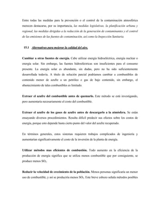 Entre todas las medidas para la prevención o el control de la contaminación atmosférica
merecen destacarse, por su importancia, las medidas legislativas, la planificación urbana y
regional, las medidas dirigidas a la reducción de la generación de contaminantes y el control
de las emisiones de las fuentes de contaminación, así como la Inspección Sanitaria.
15.1 Alternativas para mejorar la calidad del aire.
Cambiar a otras fuentes de energía. Cabe utilizar energía hidroeléctrica, energía nuclear o
energía solar. Sin embargo, las fuentes hidroeléctricas son insuficientes para el consumo
presente. La energía solar es abundante, sin dudas, pero no ha sido suficientemente
desarrollada todavía. A título de solución parcial podríamos cambiar a combustibles de
contenido menor de azufre a un petróleo o gas de bajo contenido, sin embargo, el
abastecimiento de tales combustibles es limitado.
Extraer el azufre del combustible antes de quemarlo. Este método se está investigando,
pero aumentaría necesariamente el costo del combustible.
Extraer el azufre de los gases de azufre antes de descargarlo a la atmósfera. Se están
ensayando diversos procedimientos. Resulta difícil predecir sus efectos sobre los costos de
energía, porque esto depende hasta cierto punto del valor del azufre recuperado.
En términos generales, estos sistemas requieren trabajos complicados de ingeniería y
aumentarían significativamente el costo de la inversión de la planta de energía.
Utilizar métodos mas eficientes de combustión. Todo aumento en la eficiencia de la
producción de energía significa que se utiliza menos combustible que por consiguiente, se
produce menos SO2.
Reducir la velocidad de crecimiento de la población. Menos personas significaría un menor
uso de combustible, y así se produciría menos SO2. Este breve esbozo señala métodos posibles
 