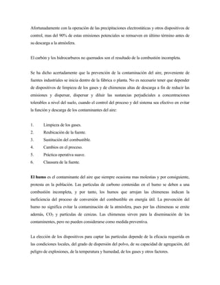 Afortunadamente con la operación de las precipitaciones electrostáticas y otros dispositivos de
control, mas del 90% de estas emisiones potenciales se remueven en último término antes de
su descarga a la atmósfera.
El carbón y los hidrocarburos no quemados son el resultado de la combustión incompleta.
Se ha dicho acertadamente que la prevención de la contaminación del aire, proveniente de
fuentes industriales se inicia dentro de la fábrica o planta. No es necesario tener que depender
de dispositivos de limpieza de los gases y de chimeneas altas de descarga a fin de reducir las
emisiones y dispersar, dispersar y diluir las sustancias perjudiciales a concentraciones
tolerables a nivel del suelo, cuando el control del proceso y del sistema sea efectivo en evitar
la función y descarga de los contaminantes del aire:
1. Limpieza de los gases.
2. Reubicación de la fuente.
3. Sustitución del combustible.
4. Cambios en el proceso.
5. Práctica operativa suave.
6. Clausura de la fuente.
El humo es el contaminante del aire que siempre ocasiona mas molestias y por consiguiente,
protesta en la población. Las partículas de carbono contenidas en el humo se deben a una
combustión incompleta, y por tanto, los humos que arrojan las chimeneas indican la
ineficiencia del proceso de conversión del combustible en energía útil. La prevención del
humo no significa evitar la contaminación de la atmósfera, pues por las chimeneas se emite
además, CO2 y partículas de cenizas. Las chimeneas sirven para la diseminación de los
contaminentes, pero no pueden considerarse como medida preventiva.
La elección de los dispositivos para captar las partículas depende de la eficacia requerida en
las condiciones locales, del grado de dispersión del polvo, de su capacidad de agregación, del
peligro de explosiones, de la temperatura y humedad, de los gases y otros factores.
 