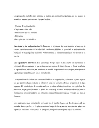 Los principales métodos para eliminar la materia en suspensión expulsada con los gases a la
atmósfera pueden agruparse en 5 grupos básicos:
- Cámara de sedimentación.
- Separadores inerciales.
- Purificación por vía húmeda.
- Filtración.
- Precipitación electrostática.
Las cámaras de sedimentación. Se basan en el principoo de pasar primero el gas por la
cámara con disminución de la velocidad, con lo que debido a la gravedad, se sedimentan las
partículas de mayor peso y diámetro. Posteriormente se realiza la separación por acción de la
inercia.
Los separadores inerciales. Son colectores de tipo seco en los cuales se incrementa la
velocidad del gas portador, el que se imprime un cambio de dirección con el fin de no afectar
la separación de partículas por acción de la inercia. Se puede utilizar dos tipos principales de
separadores: los ciclónicos y los de impactación.
Los separadores ciclónicos son cámaras cilíndricas en su parte alta y cónica en la parte baja en
los que penetre el gas portador al cilindro y sale por un tubo colocado al centro de la tapa
superior. El movimiento de rotación del gas ocasiona el desplazamiento en espiral de las
partículas, su proyección contra la pared del cilindro y su caída a la base del ciclón para su
eliminación. Estos separadores son eficientes para partículas mayores de 10 micra y a mas de
5 micras.
Los separadores por impactación se basan en el cambio brusco de la dirección del gas
portador, lo que produce el desplazamiento de las partículas y permite su colección sobre una
superficie adecuada. Su eficiencia es apropiada para partículas mayores de 10 o 20 micras.
 