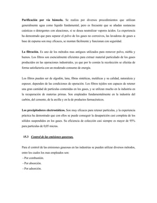 Purificación por vía húmeda. Se realiza por diversos procedimientos que utilizan
generalmente agua como líquido fundamental, pero es frecuente que se añadan sustancias
caústicas o detergentes con aleaciones, si se desea neutralizar vapores ácidos. La experiencia
ha demostrado que para separar el polvo de los gases no corrosivos, las lavadoras de gases a
base de espuma son muy eficaces, se montan fácilmente y funcionan con seguridad.
La filtración. Es uno de los métodos mas antiguos utilizados para remover polvo, niebla y
humos. Los filtros son esencialmente eficientes para extraer material particulado de los gases
producidos en las operaciones industriales, ya que por lo común la recolección se efectúa de
forma satisfactoria con un moderado consumo de energía.
Los filtros pueden ser de algodón, lana, fibras sintéticas, metálicas y su calidad, naturaleza y
espesor, dependen de las condiciones de operación. Los filtros tejidos son capaces de retener
una gran cantidad de partículas contenidas en los gases, y se utilizan mucho en la industria en
la recuperación de materias primas. Son empleados fundamentalmente en la industria del
carbón, del cemento, de la arcilla y en la de productos farmacéuticos.
Los precipitadores electrostáticos. Son muy eficaces para retener partículas, y la experiencia
práctica ha demostrado que con ellos se puede conseguir la desaparición casi completa de los
sólidos suspendidos en los gases. Su eficiencia de colección casi siempre es mayor de 95%
para partículas de 0,05 micras.
15.3 Control de las emisiones gaseosas.
Para el control de las emisiones gaseosas en las industrias se pueden utilizar diversos métodos,
entre los cuales los mas empleados son:
- Por combustión.
- Por absorción.
- Por adsorción.
 