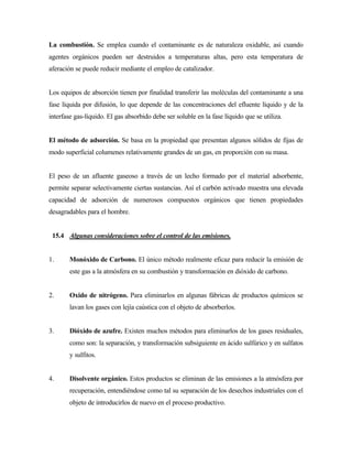 La combustión. Se emplea cuando el contaminante es de naturaleza oxidable, así cuando
agentes orgánicos pueden ser destruidos a temperaturas altas, pero esta temperatura de
aferación se puede reducir mediante el empleo de catalizador.
Los equipos de absorción tienen por finalidad transferir las moléculas del contaminante a una
fase líquida por difusión, lo que depende de las concentraciones del efluente líquido y de la
interfase gas-líquido. El gas absorbido debe ser soluble en la fase líquido que se utiliza.
El método de adsorción. Se basa en la propiedad que presentan algunos sólidos de fijas de
modo superficial columenes relativamente grandes de un gas, en proporción con su masa.
El peso de un afluente gaseoso a través de un lecho formado por el material adsorbente,
permite separar selectivamente ciertas sustancias. Así el carbón activado muestra una elevada
capacidad de adsorción de numerosos compuestos orgánicos que tienen propiedades
desagradables para el hombre.
15.4 Algunas consideraciones sobre el control de las emisiones.
1. Monóxido de Carbono. El único método realmente eficaz para reducir la emisión de
este gas a la atmósfera en su combustión y transformación en dióxido de carbono.
2. Oxido de nitrógeno. Para eliminarlos en algunas fábricas de productos químicos se
lavan los gases con lejía caústica con el objeto de absorberlos.
3. Dióxido de azufre. Existen muchos métodos para eliminarlos de los gases residuales,
como son: la separación, y transformación subsiguiente en ácido sulfúrico y en sulfatos
y sulfitos.
4. Disolvente orgánico. Estos productos se eliminan de las emisiones a la atmósfera por
recuperación, entendiéndose como tal su separación de los desechos industriales con el
objeto de introducirlos de nuevo en el proceso productivo.
 