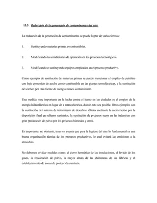 15.5 Reducción de la generación de contaminantes del aire.
La reducción de la generación de contaminantes se puede lograr de varias formas:
1. Sustituyendo materias primas o combustibles.
2. Modificando las condiciones de operación en los procesos tecnológicos.
3. Modificando o sustituyendo equipos empleados en el proceso productivo.
Como ejemplo de sustitución de materias primas se puede mencionar el empleo de petróleo
con bajo contenido de azufre como combustible en las plantas termoléctricas, y la sustitución
del carbón por otra fuente de energía menos contaminante.
Una medida muy importante en la lucha contra el humo en las ciudades es el empleo de la
energía hidroeléctrica en lugar de a termoeléctrica, donde esto sea posible. Otros ejemplos son
la sustitución del sistema de tratamiento de desechos sólidos mediante la incineración por la
disposición final en rellenos sanitarios, la sustitución de procesos secos en las industrias con
gran producción de polvo por los procesos húmedos y otros.
Es importante, no obstante, tener en cuenta que para la higiene del aire lo fundamental es una
buena organización técnica de los procesos productivos, lo cual evitará las emisiones a la
atmósfera.
No debemos olvidar medidas como: el cierre hermético de las instalaciones, el lavado de los
gases, la recolección de polvo, la mayor altura de las chimeneas de las fábricas y el
establecimiento de zonas de protección sanitaria.
 