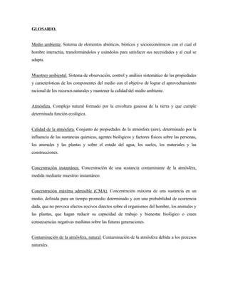 GLOSARIO.
Medio ambiente. Sistema de elementos abióticos, bióticos y socioeconómicos con el cual el
hombre interactúa, transformándolos y usándolos para satisfacer sus necesidades y al cual se
adapta.
Muestreo ambiental. Sistema de observación, control y análisis sistemático de las propiedades
y características de los componentes del medio con el objetivo de lograr el aprovechamiento
racional de los recursos naturales y mantener la calidad del medio ambiente.
Atmósfera. Complejo natural formado por la envoltura gaseosa de la tierra y que cumple
determinada función ecológica.
Calidad de la atmósfera. Conjunto de propiedades de la atmósfera (aire), determinado por la
influencia de las sustancias químicas, agentes biológicos y factores físicos sobre las personas,
los animales y las plantas y sobre el estado del agua, los suelos, los materiales y las
construcciones.
Concentración instantánea. Concentración de una sustancia contaminante de la atmósfera,
medida mediante muestreo instantáneo.
Concentración máxima admisible (CMA). Concentración máxima de una sustancia en un
medio, definida para un tiempo promedio determinado y con una probabilidad de ocurrencia
dada, que no provoca efectos nocivos directos sobre el organismos del hombre, los animales y
las plantas, que hagan reducir su capacidad de trabajo y bienestar biológico o creen
consecuencias negativas mediatas sobre las futuras generaciones.
Contaminación de la atmósfera, natural. Contaminación de la atmósfera debida a los procesos
naturales.
 