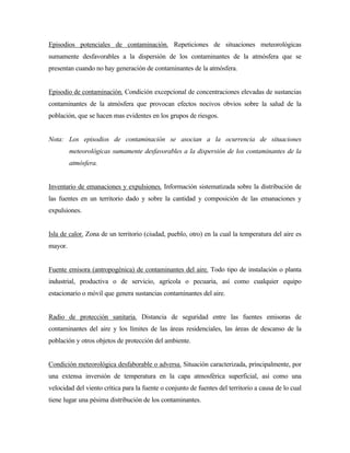 Episodios potenciales de contaminación. Repeticiones de situaciones meteorológicas
sumamente desfavorables a la dispersión de los contaminantes de la atmósfera que se
presentan cuando no hay generación de contaminantes de la atmósfera.
Episodio de contaminación. Condición excepcional de concentraciones elevadas de sustancias
contaminantes de la atmósfera que provocan efectos nocivos obvios sobre la salud de la
población, que se hacen mas evidentes en los grupos de riesgos.
Nota: Los episodios de contaminación se asocian a la ocurrencia de situaciones
meteorológicas sumamente desfavorables a la dispersión de los contaminantes de la
atmósfera.
Inventario de emanaciones y expulsiones. Información sistematizada sobre la distribución de
las fuentes en un territorio dado y sobre la cantidad y composición de las emanaciones y
expulsiones.
Isla de calor. Zona de un territorio (ciudad, pueblo, otro) en la cual la temperatura del aire es
mayor.
Fuente emisora (antropogénica) de contaminantes del aire. Todo tipo de instalación o planta
industrial, productiva o de servicio, agrícola o pecuaria, así como cualquier equipo
estacionario o móvil que genera sustancias contaminantes del aire.
Radio de protección sanitaria. Distancia de seguridad entre las fuentes emisoras de
contaminantes del aire y los límites de las áreas residenciales, las áreas de descanso de la
población y otros objetos de protección del ambiente.
Condición meteorológica desfaborable o adversa. Situación caracterizada, principalmente, por
una extensa inversión de temperatura en la capa atmosférica superficial, así como una
velocidad del viento crítica para la fuente o conjunto de fuentes del territorio a causa de lo cual
tiene lugar una pésima distribución de los contaminantes.
 