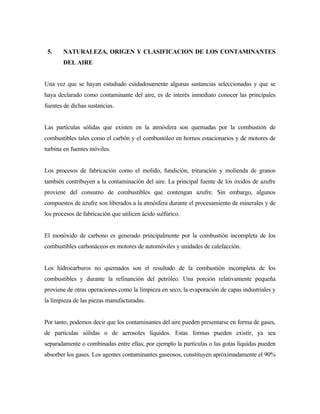 5. NATURALEZA, ORIGEN Y CLASIFICACION DE LOS CONTAMINANTES
DEL AIRE
Una vez que se hayan estudiado cuidadosamente algunas sustancias seleccionadas y que se
haya declarado como contaminante del aire, es de interés inmediato conocer las principales
fuentes de dichas sustancias.
Las partículas sólidas que existen en la atmósfera son quemadas por la combustión de
combustibles tales como el carbón y el combustóleo en hornos estacionarios y de motores de
turbina en fuentes móviles.
Los procesos de fabricación como el molido, fundición, trituración y molienda de granos
también contribuyen a la contaminación del aire. La principal fuente de los óxidos de azufre
proviene del consumo de combustibles que contengan azufre. Sin embargo, algunos
compuestos de azufre son liberados a la atmósfera durante el procesamiento de minerales y de
los procesos de fabricación que utilicen ácido sulfúrico.
El monóxido de carbono es generado principalmente por la combustión incompleta de los
combustibles carbonáceos en motores de automóviles y unidades de calefacción.
Los hidrocarburos no quemados son el resultado de la combustión incompleta de los
combustibles y durante la refinanción del petróleo. Una porción relativamente pequeña
proviene de otras operaciones como la limpieza en seco, la evaporación de capas industriales y
la limpieza de las piezas manufacturadas.
Por tanto, podemos decir que los contaminantes del aire pueden presentarse en forma de gases,
de partículas sólidas o de aerosoles líquidos. Estas formas pueden existir, ya sea
separadamente o combinadas entre ellas; por ejemplo la partículas o las gotas líquidas pueden
absorber los gases. Los agentes contaminantes gaseosos, constituyen apróximadamente el 90%
 