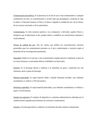 Contaminación atmosférica. Es la presencia en el aire de uno o mas contaminantes o cualquier
combinación de ellos, en concentraciones o niveles tales que perjudiquen o molesten la vida,
la salud y el bienestar humano, la flora y la fauna o degrade la calidad del aire, de los bienes,
de los recursos nacionales o de los particulares.
Contaminantes. Es toda sustancia química o sus compuestos o derivados, agentes físicos y
biológicos que al adicionarse al aire, pueden alterar o modificar sus características naturales o
la del ambiente.
Norma de calidad del aire. Son los valores que definen las concentraciones máximas
permisibles para los contaminantes presentes en el aire, condicionados a variación según el
desarrollo de las investigaciones pertinentes.
Opacidad. Estado en el cual uno o mas contaminantes impiden parcial o totalmente el paso de
los rayos luminosos, ocasionando falta de visibilidad a un observador.
Emisión. Es la descarga directa o indirecta a la atmósfera de gases o partículas por una
chimenea, ducto o punto de descarga.
Material particulado. Es aquel material sólido o líquido finamente dividido, cuyo diámetro
aerodinámico es inferior a 150 micrometros.
Partículas respirables. Es aquel material particulado, cuyo diámetro aerodinámico es inferior o
igual a 10 micrometros.
Equipos de captación. El conjunto de dispositivos o prácticas administrativas utilizadas por el
establecimiento regulado para disminuir las emisiones contaminantes.
Emisión. es la descarga directa o indirecta a la atmósfera de toda sustancia contaminante.
 