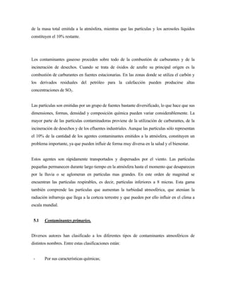 de la masa total emitida a la atmósfera, mientras que las partículas y los aerosoles líquidos
constituyen el 10% restante.
Los contaminantes gaseoso proceden sobre todo de la combustión de carburantes y de la
incineración de desechos. Cuando se trata de óxidos de azufre su principal origen es la
combustión de carburantes en fuentes estacionarias. En las zonas donde se utiliza el carbón y
los derivados residuales del petróleo para la calefacción pueden producirse altas
concentraciones de SO2.
Las partículas son emitidas por un grupo de fuentes bastante diversificado, lo que hace que sus
dimensiones, formas, densidad y composición química pueden variar considerablemente. La
mayor parte de las partículas contaminadoras proviene de la utilización de carburantes, de la
incineración de desechos y de los efluentes industriales. Aunque las partículas sólo representan
el 10% de la cantidad de los agentes contaminantes emitidos a la atmósfera, constituyen un
problema importante, ya que pueden influir de forma muy diversa en la salud y el bienestar.
Estos agentes son rápidamente transportados y dispersados por el viento. Las partículas
pequeñas permanecen durante largo tiempo en la atmósfera hasta el momento que desaparecen
por la lluvia o se aglomeran en partículas mas grandes. En este orden de magnitud se
encuentran las partículas respirables, es decir, partículas inferiores a 8 micras. Esta gama
también comprende las partículas que aumentan la turbiedad atmosférica, que atenúan la
radiación infrarroja que llega a la corteza terrestre y que pueden por ello influir en el clima a
escala mundial.
5.1 Contaminantes primarios.
Diversos autores han clasificado a los diferentes tipos de contaminantes atmosféricos de
distintos nombres. Entre estas clasificaciones están:
- Por sus características químicas;
 
