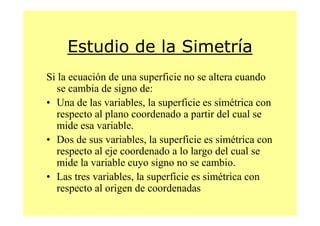 Estudio de la Simetría
Si la ecuación de una superficie no se altera cuando
   se cambia de signo de:
• Una de las variables, la superficie es simétrica con
   respecto al plano coordenado a partir del cual se
   mide esa variable.
• Dos de sus variables, la superficie es simétrica con
   respecto al eje coordenado a lo largo del cual se
   mide la variable cuyo signo no se cambio.
• Las tres variables, la superficie es simétrica con
   respecto al origen de coordenadas
 