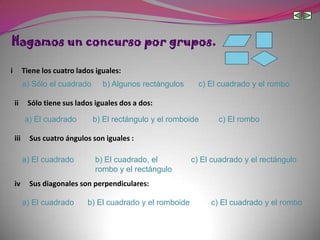 Hagamos un concurso por grupos.

i         Tiene los cuatro lados iguales:
          a) Sólo el cuadrado      b) Algunos rectángulos      c) El cuadrado y el rombo

    ii     Sólo tiene sus lados iguales dos a dos:

          a) El cuadrado        b) El rectángulo y el romboide      c) El rombo

    iii     Sus cuatro ángulos son iguales :

          a) El cuadrado        b) El cuadrado, el           c) El cuadrado y el rectángulo
                                rombo y el rectángulo
    iv      Sus diagonales son perpendiculares:

          a) El cuadrado      b) El cuadrado y el romboide        c) El cuadrado y el rombo
 
