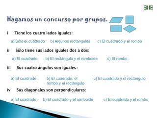 i       Tiene los cuatro lados iguales:

      a) Sólo el cuadrado     b) Algunos rectángulos     c) El cuadrado y el rombo

ii      Sólo tiene sus lados iguales dos a dos:

      a) El cuadrado        b) El rectángulo y el romboide     c) El rombo

iii      Sus cuatro ángulos son iguales :

      a) El cuadrado        b) El cuadrado, el         c) El cuadrado y el rectángulo
                            rombo y el rectángulo
iv       Sus diagonales son perpendiculares:

      a) El cuadrado   b) El cuadrado y el romboide          c) El cuadrado y el rombo
 