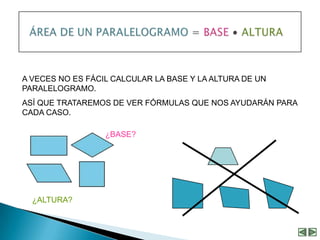 A VECES NO ES FÁCIL CALCULAR LA BASE Y LA ALTURA DE UN
PARALELOGRAMO.
ASÍ QUE TRATAREMOS DE VER FÓRMULAS QUE NOS AYUDARÁN PARA
CADA CASO.

                  ¿BASE?




  ¿ALTURA?
 