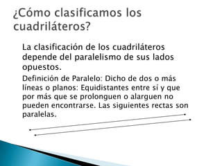 La clasificación de los cuadriláteros
depende del paralelismo de sus lados
opuestos.
Definición de Paralelo: Dicho de dos o más
líneas o planos: Equidistantes entre sí y que
por más que se prolonguen o alarguen no
pueden encontrarse. Las siguientes rectas son
paralelas.
 