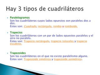    Paralelogramos
    Son los cuadriláteros cuyos lados opuestos son paralelos dos a
    dos.
    Éstos son: Cuadrado, rectángulo, rombo y romboide.

   Trapecios
    Son los cuadriláteros con un par de lados opuestos paralelos y el
    otro no paralelo.
    Éstos son: Trapecio rectángulo, trapecio isósceles y trapecio
    escaleno.


   Trapezoides
    Son los cuadriláteros en el que no existe paralelismo alguno.
    Éstos son: Trapezoide simétrico y trapezoide asimétrico.
 