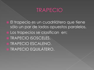  El trapecio es un cuadrilátero que tiene
sólo un par de lados opuestos paralelos.
 Los trapecios se clasifican en:
 TRAPECIO ISOSCELES.
 TRAPECIO ESCALENO.
 TRAPECIO EQUILÁTERO.
 