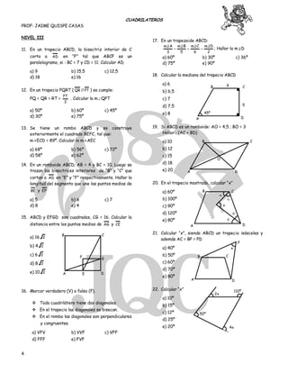 CUADRILATEROS
PROF: JAIME QUISPE CASAS
4
NIVEL III
11. En un trapecio ABCD, la bisectriz interior de C
corta a AD en “F” tal que ABCF es un
paralelogramo, si : BC = 7 y CD = 11. Calcular AD.
a) 9 b) 15,5 c) 12,5
d) 18 e) 16
12. En un trapecio PQRT ( QR // PT ) se cumple:
PQ = QR = RT =
2
PT
. Calcular la m∠QPT
a) 50º b) 60º c) 45º
d) 30º e) 75º
13. Se tiene un rombo ABCD y se construye
exteriormente el cuadrado BEFC, tal que:
m∢ECD = 89º. Calcular la m∢AEC
a) 68º b) 56º c) 72º
d) 58º e) 62º
14. En un romboide ABCD; AB = 4 y BC = 10. Luego se
trazan las bisectrices interiores de “B” y “C” que
cortan a AD en “E” y “F” respectivamente. Hallar la
longitud del segmento que une los puntos medios de
BE y EF
a) 5 b) 6 c) 7
d) 8 e) 4
15. ABCD y EFGD son cuadrados, CG = 16. Calcular la
distancia entre los puntos medios de AG y CE
a) 16 2
b) 4 2
c) 6 2
d) 8 2
e) 10 2
16. Marcar verdadero (V) o falso (F).
 Todo cuadrilátero tiene dos diagonales.
 En el trapecio las diagonales se bisecan.
 En el rombo las diagonales son perpendiculares
y congruentes.
a) VFV b) VVF c) VFF
d) FFF e) FVF
17. En un trapezoide ABCD:
2
Dm
6
Cm
5
Bm
3
Am 






; Hallar la m∠D
a) 60º b) 30º c) 36º
d) 75º e) 90º
18. Calcular la mediana del trapecio ABCD
a) 6
b) 6,5
c) 7
d) 7,5
e) 8
19. Si ABCD es un romboide: AO = 4,5 ; BO = 3
Hallar : (AC + BD)
a) 10
b) 12
c) 15
d) 18
e) 20
20. En el trapecio mostrado, calcular “x”
a) 60º
b) 100º
c) 90º
d) 120º
e) 80º
21. Calcular “x”, siendo ABCD un trapecio isósceles y
además AC = BP = PD
a) 40º
b) 50º
c) 60º
d) 70º
e) 80º
22. Calcular “x”
a) 10º
b) 15º
c) 12º
d) 25º
e) 20º
EA D
G
B C
45º
A
B 4
D
C
5
A
B C
O
D


A
B

C

D 
x 

 

A
B C
D
x
P
2x
110º
50º
4x
F
 
