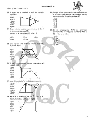 CUADRILATEROS
PROF: JAIME QUISPE CASAS
5
23. Si ABCD es un cuadrado y CED un triángulo
equilátero.
a) 30º
b) 60º
c) 45º
d) 37º
e) 33º
24. En un romboide, las bisectrices interiores de B y C
se cortan en un punto de AD .
Calcular el perímetro de ABCD, si BC = K
a) 4k b) 2k c) 5k
d) 3k e) 2,5k
25. En el trapecio ABCD mostrado. Calcular AD; siendo
PQ = 17 Y MN = 3
a) 15
b) 14
c) 13
d) 10
e) 20
26. Si ABCD es un cuadrado, calcular el perímetro del
trapecio ABCE.
a) 20
b) 30
c) 15
d) 12
e) 25
27. Del gráfico, calcular “” si ABCD es un romboide
a) 60º
b) 65º
c) 75º
d) 70º
e) 80º
28. ABCD es un rectángulo, AB = 4 3 Y AD = 16.
Calcular la mediana del trapecio AQCD
a) 10
b) 15
c) 12
d) 13
e) 14
29. Calcular la base menor de un trapecio sabiendo que
la diferencia de la mediana y el segmento que une
los puntos medios de las diagonales es 40.
a) 20
b) 30
c) 40
d) 60
e) 80
30. En un paralelogramo ABCD se construyen
exteriormente los triángulos equiláteros ABM y
BCN. Hallar la m∢MCN.
a) 15º
b) 30º
c) 45º
d) 60º
e) 36º
A D
B C
E
x
M N
Q
D
CB
P
A
A
D
E
CB
5
82º

70º CB
DA
30º
A
B
Q C
D
 