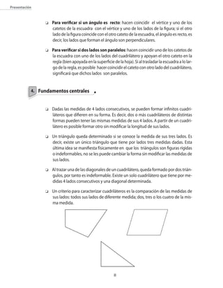 presentación



                o   Para verificar si un ángulo es recto: hacen coincidir el vértice y uno de los
                    catetos de la escuadra con el vértice y uno de los lados de la figura; si el otro
                    lado de la figura coincide con el otro cateto de la escuadra�� el ángulo es recto�� es
                    decir�� los lados que forman el ángulo son perpendiculares.

                o   Para verificar si dos lados son paralelos: hacen coincidir uno de los catetos de
                    la escuadra con uno de los lados del cuadrilátero y apoyan el otro cateto en la
                    regla (bien apoyada en la superficie de la hoja). Si al trasladar la escuadra a lo lar�
                    go de la regla�� es posible hacer coincidir el cateto con otro lado del cuadrilátero��
                    significará que dichos lados son paralelos.


           4. Fundamentos centrales


                o   Dadas las medidas de 4 lados consecutivos�� se pueden formar infinitos cuadri�
                    láteros que difieren en su forma. Es decir�� dos o más cuadriláteros de distintas
                    formas pueden tener las mismas medidas de sus 4 lados. A partir de un cuadri�
                    látero es posible formar otro sin modificar la longitud de sus lados.

                o   Un triángulo queda determinado si se conoce la medida de sus tres lados. Es
                    decir�� existe un �nico triángulo que tiene por lados tres medidas dadas. Esta
                    �ltima idea se manifiesta físicamente en que los triángulos son figuras rígidas
                    o indeformables�� no se les puede cambiar la forma sin modificar las medidas de
                    sus lados.

                o   Al trazar una de las diagonales de un cuadrilátero�� queda formado por dos trián�
                    gulos�� por tanto es indeformable. Existe un solo cuadrilátero que tiene por me�
                    didas 4 lados consecutivos y una diagonal determinada.

                o   Un criterio para caracterizar cuadriláteros es la comparación de las medidas de
                    sus lados: todos sus lados de diferente medida; dos�� tres o los cuatro de la mis�
                    ma medida.




                                                          
 