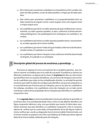 presentación



       o   Otro criterio para caracterizar cuadriláteros es el paralelismo entre sus lados: dos
           pares de lados paralelos�� un par de lados paralelos o ning�n par de lados para�
           lelos.
       o   Otro criterio para caracterizar cuadriláteros es la perpendicularidad entre sus
           lados (existencia de ángulos rectos): cuatro ángulos rectos�� dos ángulos rectos
           o ning�n ángulo recto.
       o   Los cuadriláteros que tienen sus lados opuestos de igual medida tienen�� necesa�
           riamente�� sus lados opuestos paralelos�� es decir�� conforman la familia denomi�
           nada paralelogramos. Son paralelogramos los rectángulos�� los cuadrados y los
           rombos.
       o   Los cuadriláteros que tienen sus lados opuestos paralelos tienen�� necesariamen�
           te�� sus lados opuestos de la misma medida.
       o   Los cuadriláteros que tienen 4 lados de igual medida conforman la familia deno�
           minada rombos. El cuadrado es un rombo.
       o   Los cuadriláteros que tienen 4 ángulos rectos conforman la familia denominada
           rectángulos. El cuadrado es un rectángulo.


5. Descripción global del proceso de enseñanza y aprendizaje


        El proceso se organiza en torno a la resolución de un problema genérico�� que con�
   siste en reponer una baldosa que se ha caído de una pared. El problema se retoma con
   diferentes condiciones en algunas de las clases. En la primera de ellas�� los niños tienen
   que identificar entre un conjunto de baldosas�� una con forma de triángulo y otra con for�
   ma de cuadrilátero que calzan en dos embaldosados distintos. La actividad les permite
   reconocer que medir los lados de una figura para identificar una que sea congruente�� es
   un procedimiento que funciona para los triángulos�� pero no así para los cuadriláteros.
   Sin embargo�� considerar a los cuadriláteros como dos triángulos con un lado com�n
   contribuye a valerse de las propiedades de los triángulos para identificar un cuadrilátero
   congruente a otro.

        En la segunda clase se retoma la problemática inicial�� para afianzar lo aprendido en
   la primera clase. En la actividad planteada niñas y niños no solo deberán identificar una
   figura congruente (idéntica) a otra�� sino que tendrán que crearla. En dicha labor nece�
   sitarán reconocer que para identificar un cuadrilátero congruente a otro es necesario��
   además de verificar que los cuatro lados correspondientes de las dos figuras miden lo
   mismo�� verificar que una de sus diagonales tiene la misma medida. Posteriormente�� con
   el mismo contexto�� se propone a los niños crear baldosas de 4 lados que tienen algunos
   lados de la misma medida�� utilizando pares de triángulos.

                                                
 