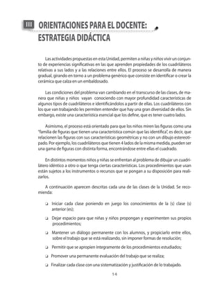 III   orientAciones pArA el docente:
      estrAtegiA didácticA
          Las actividades propuestas en esta Unidad�� permiten a niñas y niños vivir un conjun�
      to de experiencias significativas en las que aprenden propiedades de los cuadriláteros
      relativas a sus lados y a las relaciones entre ellos. El proceso se desarrolla de manera
      gradual�� girando en torno a un problema genérico que consiste en identificar o crear la
      cerámica que calza en un embaldosado.

           Las condiciones del problema van cambiando en el transcurso de las clases�� de ma�
      nera que niñas y niños vayan conociendo con mayor profundidad características de
      algunos tipos de cuadriláteros e identificándolos a partir de ellas. Los cuadriláteros con
      los que van trabajando les permiten entender que hay una gran diversidad de ellos. Sin
      embargo�� existe una característica esencial que los define�� que es tener cuatro lados.

          Asimismo�� el proceso está orientado para que los niños miren las figuras como una
      “familia de figuras que tienen una característica com�n que las identifica”�� es decir�� que
      relacionen las figuras con sus características geométricas y no con un dibujo estereoti�
      pado. Por ejemplo�� los cuadriláteros que tienen 4 lados de la misma medida�� pueden ser
      una gama de figuras con distinta forma�� encontrándose entre ellas el cuadrado.

          En distintos momentos niños y niñas se enfrentan al problema de dibujar un cuadri�
      látero idéntico a otro o que tenga ciertas características. Los procedimientos que usan
      están sujetos a los instrumentos o recursos que se pongan a su disposición para reali�
      zarlos.

         A continuación aparecen descritas cada una de las clases de la Unidad. Se reco�
      mienda:

          o   Iniciar cada clase poniendo en juego los conocimientos de la (s) clase (s)
              anterior (es);
          o   Dejar espacio para que niñas y niños propongan y experimenten sus propios
              procedimientos;
          o   Mantener un diálogo permanente con los alumnos�� y propiciarlo entre ellos��
              sobre el trabajo que se está realizando�� sin imponer formas de resolución;
          o   Permitir que se apropien íntegramente de los procedimientos estudiados;
          o   Promover una permanente evaluación del trabajo que se realiza;
          o   Finalizar cada clase con una sistematización y justificación de lo trabajado.
                                                  14
 