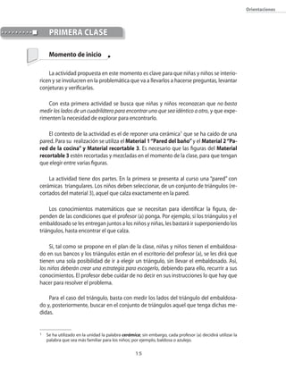 orientaciones



     primerA clAse

     Momento de inicio

    La actividad propuesta en este momento es clave para que niñas y niños se interio�
ricen y se involucren en la problemática que va a llevarlos a hacerse preguntas�� levantar
conjeturas y verificarlas.

    �on esta primera actividad se busca que niñas y niños reconozcan que no basta
medir los lados de un cuadrilátero para encontrar uno que sea idéntico a otro�� y que expe�
rimenten la necesidad de explorar para encontrarlo.

    El contexto de la actividad es el de reponer una cerámica1 que se ha caído de una
pared. Para su realización se utiliza el Material 1 “Pared del baño” y el Material 2 “Pa-
red de la cocina” y Material recortable 3. Es necesario que las figuras del Material
recortable 3 estén recortadas y mezcladas en el momento de la clase�� para que tengan
que elegir entre varias figuras.

    La actividad tiene dos partes. En la primera se presenta al curso una “pared” con
cerámicas triangulares. Los niños deben seleccionar�� de un conjunto de triángulos (re�
cortados del material 3)�� aquel que calza exactamente en la pared.

     Los conocimientos matemáticos que se necesitan para identificar la figura�� de�
penden de las condiciones que el profesor (a) ponga. Por ejemplo�� si los triángulos y el
embaldosado se les entregan juntos a los niños y niñas�� les bastará ir superponiendo los
triángulos�� hasta encontrar el que calza.

     Si�� tal como se propone en el plan de la clase�� niñas y niños tienen el embaldosa�
do en sus bancos y los triángulos están en el escritorio del profesor (a)�� se les dirá que
tienen una sola posibilidad de ir a elegir un triángulo�� sin llevar el embaldosado. Así��
los niños deberán crear una estrategia para escogerlo�� debiendo para ello�� recurrir a sus
conocimientos. El profesor debe cuidar de no decir en sus instrucciones lo que hay que
hacer para resolver el problema.

    Para el caso del triángulo�� basta con medir los lados del triángulo del embaldosa�
do y�� posteriormente�� buscar en el conjunto de triángulos aquel que tenga dichas me�
didas.


1   Se ha utilizado en la unidad la palabra cerámica; sin embargo�� cada profesor (a) decidirá utilizar la
    palabra que sea más familiar para los niños; por ejemplo�� baldosa o azulejo.

                                                   1
 