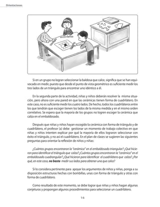 orientaciones




                     Si en un grupo no logran seleccionar la baldosa que calce�� significa que se han equi�
                vocado en medir�� puesto que desde el punto de vista geométrico es suficiente medir los
                tres lados de un triángulo para encontrar uno idéntico a él.

                     En la segunda parte de la actividad�� niñas y niños deberán resolver la misma situa�
                ción�� pero ahora con una pared en que las cerámicas tienen forma de cuadrilátero. En
                este caso�� no es suficiente medir los cuatro lados. De hecho�� todos los cuadriláteros entre
                los que tendrán que escoger tienen los lados de la misma medida y en el mismo orden
                correlativo. Se espera que la mayoría de los grupos no logren escoger la cerámica que
                calza en el embaldosado.

                    Después que niñas y niños hayan escogido la cerámica con forma de triángulo y de
                cuadrilátero�� el profesor (a) debe gestionar un momento de trabajo colectivo en que
                niñas y niños intenten explicar por qué la mayoría de ellos lograron seleccionar con
                éxito el triángulo�� y no así el cuadrilátero. En el plan de clases se sugieren las siguientes
                preguntas para orientar la reflexión de niños y niñas:

                    ¿Cuántos grupos encontraron la “cerámica” en el embaldosado triangular? ¿Qué hicie-
                ron para identificar el triángulo que calza? ¿Cuántos grupos encontraron la “cerámica” en el
                embaldosado cuadrangular? ¿Qué hicieron para identificar el cuadrilátero que calza? ¿Por
                qué, en este caso, no basta medir sus lados para obtener una que calce?

                    Si lo considera pertinente para apoyar los argumentos de niños y niñas�� ponga a su
                disposición estructuras hechas con bombillas�� unas con forma de triángulo y otras con
                forma de cuadrilátero.

                    �omo resultado de este momento�� se debe lograr que niñas y niños hagan algunas
                conjeturas y propongan algunos procedimientos para seleccionar un cuadrilátero.

                                                             1
 