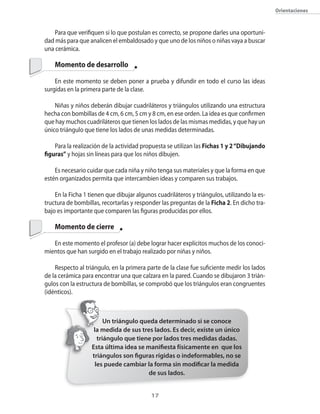 orientaciones



    Para que verifiquen si lo que postulan es correcto�� se propone darles una oportuni�
dad más para que analicen el embaldosado y que uno de los niños o niñas vaya a buscar
una cerámica.

    Momento de desarrollo

    En este momento se deben poner a prueba y difundir en todo el curso las ideas
surgidas en la primera parte de la clase.

    Niñas y niños deberán dibujar cuadriláteros y triángulos utilizando una estructura
hecha con bombillas de 4 cm�� 6 cm�� 5 cm y 8 cm�� en ese orden. La idea es que confirmen
que hay muchos cuadriláteros que tienen los lados de las mismas medidas�� y que hay un
�nico triángulo que tiene los lados de unas medidas determinadas.

    Para la realización de la actividad propuesta se utilizan las Fichas 1 y 2 “Dibujando
figuras” y hojas sin líneas para que los niños dibujen.

    Es necesario cuidar que cada niña y niño tenga sus materiales y que la forma en que
estén organizados permita que intercambien ideas y comparen sus trabajos.

    En la Ficha 1 tienen que dibujar algunos cuadriláteros y triángulos�� utilizando la es�
tructura de bombillas�� recortarlas y responder las preguntas de la Ficha 2. En dicho tra�
bajo es importante que comparen las figuras producidas por ellos.

    Momento de cierre

   En este momento el profesor (a) debe lograr hacer explícitos muchos de los conoci�
mientos que han surgido en el trabajo realizado por niñas y niños.

    Respecto al triángulo�� en la primera parte de la clase fue suficiente medir los lados
de la cerámica para encontrar una que calzara en la pared. �uando se dibujaron 3 trián�
gulos con la estructura de bombillas�� se comprobó que los triángulos eran congruentes
(idénticos).



                         Un triángulo queda determinado si se conoce
                    la medida de sus tres lados. Es decir, existe un único
                      triángulo que tiene por lados tres medidas dadas.
                   Esta última idea se manifiesta físicamente en que los
                   triángulos son figuras rígidas o indeformables, no se
                     les puede cambiar la forma sin modificar la medida
                                        de sus lados.


                                           1
 