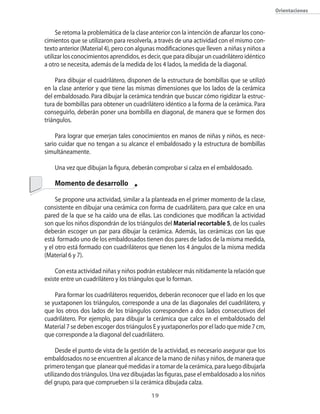 orientaciones



     Se retoma la problemática de la clase anterior con la intención de afianzar los cono�
cimientos que se utilizaron para resolverla�� a través de una actividad con el mismo con�
texto anterior (Material 4)�� pero con algunas modificaciones que lleven a niñas y niños a
utilizar los conocimientos aprendidos�� es decir�� que para dibujar un cuadrilátero idéntico
a otro se necesita�� además de la medida de los 4 lados�� la medida de la diagonal.

     Para dibujar el cuadrilátero�� disponen de la estructura de bombillas que se utilizó
en la clase anterior y que tiene las mismas dimensiones que los lados de la cerámica
del embaldosado. Para dibujar la cerámica tendrán que buscar cómo rigidizar la estruc�
tura de bombillas para obtener un cuadrilátero idéntico a la forma de la cerámica. Para
conseguirlo�� deberán poner una bombilla en diagonal�� de manera que se formen dos
triángulos.

    Para lograr que emerjan tales conocimientos en manos de niñas y niños�� es nece�
sario cuidar que no tengan a su alcance el embaldosado y la estructura de bombillas
simultáneamente.

    Una vez que dibujan la figura�� deberán comprobar si calza en el embaldosado.

    Momento de desarrollo

     Se propone una actividad�� similar a la planteada en el primer momento de la clase��
consistente en dibujar una cerámica con forma de cuadrilátero�� para que calce en una
pared de la que se ha caído una de ellas. Las condiciones que modifican la actividad
son que los niños dispondrán de los triángulos del Material recortable 5�� de los cuales
deberán escoger un par para dibujar la cerámica. Además�� las cerámicas con las que
está formado uno de los embaldosados tienen dos pares de lados de la misma medida��
y el otro está formado con cuadriláteros que tienen los 4 ángulos de la misma medida
(Material 6 y 7).

    �on esta actividad niñas y niños podrán establecer más nítidamente la relación que
existe entre un cuadrilátero y los triángulos que lo forman.

    Para formar los cuadriláteros requeridos�� deberán reconocer que el lado en los que
se yuxtaponen los triángulos�� corresponde a una de las diagonales del cuadrilátero�� y
que los otros dos lados de los triángulos corresponden a dos lados consecutivos del
cuadrilátero. Por ejemplo�� para dibujar la cerámica que calce en el embaldosado del
Material 7 se deben escoger dos triángulos E y yuxtaponerlos por el lado que mide 7 cm��
que corresponde a la diagonal del cuadrilátero.

     Desde el punto de vista de la gestión de la actividad�� es necesario asegurar que los
embaldosados no se encuentren al alcance de la mano de niñas y niños�� de manera que
primero tengan que planear qué medidas ir a tomar de la cerámica�� para luego dibujarla
utilizando dos triángulos. Una vez dibujadas las figuras�� pase el embaldosado a los niños
del grupo�� para que comprueben si la cerámica dibujada calza.
                                            1
 