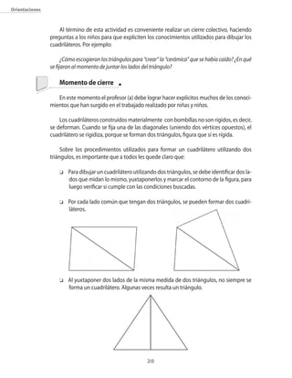orientaciones



                    Al término de esta actividad es conveniente realizar un cierre colectivo�� haciendo
                preguntas a los niños para que expliciten los conocimientos utilizados para dibujar los
                cuadriláteros. Por ejemplo:

                      ¿Cómo escogieron los triángulos para “crear” la “cerámica” que se había caído? ¿En qué
                se fijaron al momento de juntar los lados del triángulo?

                    Momento de cierre

                   En este momento el profesor (a) debe lograr hacer explícitos muchos de los conoci�
                mientos que han surgido en el trabajado realizado por niñas y niños.

                    Los cuadriláteros construidos materialmente con bombillas no son rígidos�� es decir��
                se deforman. �uando se fija una de las diagonales (uniendo dos vértices opuestos)�� el
                cuadrilátero se rigidiza�� porque se forman dos triángulos�� figura que sí es rígida.

                     Sobre los procedimientos utilizados para formar un cuadrilátero utilizando dos
                triángulos�� es importante que a todos les quede claro que:

                    o   Para dibujar un cuadrilátero utilizando dos triángulos�� se debe identificar dos la�
                        dos que midan lo mismo�� yuxtaponerlos y marcar el contorno de la figura�� para
                        luego verificar si cumple con las condiciones buscadas.

                    o   Por cada lado com�n que tengan dos triángulos�� se pueden formar dos cuadri�
                        láteros.




                    o   Al yuxtaponer dos lados de la misma medida de dos triángulos�� no siempre se
                        forma un cuadrilátero. Algunas veces resulta un triángulo.




                                                            20
 