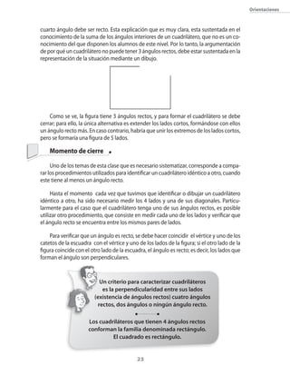 orientaciones



cuarto ángulo debe ser recto. Esta explicación que es muy clara�� esta sustentada en el
conocimiento de la suma de los ángulos interiores de un cuadrilátero�� que no es un co�
nocimiento del que disponen los alumnos de este nivel. Por lo tanto�� la argumentación
de por qué un cuadrilátero no puede tener 3 ángulos rectos�� debe estar sustentada en la
representación de la situación mediante un dibujo.




    �omo se ve�� la figura tiene 3 ángulos rectos�� y para formar el cuadrilátero se debe
cerrar; para ello�� la �nica alternativa es extender los lados cortos�� formándose con ellos
un ángulo recto más. En caso contrario�� habría que unir los extremos de los lados cortos��
pero se formaría una figura de 5 lados.

    Momento de cierre

     Uno de los temas de esta clase que es necesario sistematizar�� corresponde a compa�
rar los procedimientos utilizados para identificar un cuadrilátero idéntico a otro�� cuando
este tiene al menos un ángulo recto.

     Hasta el momento cada vez que tuvimos que identificar o dibujar un cuadrilátero
idéntico a otro�� ha sido necesario medir los 4 lados y una de sus diagonales. Particu�
larmente para el caso que el cuadrilátero tenga uno de sus ángulos rectos�� es posible
utilizar otro procedimiento�� que consiste en medir cada uno de los lados y verificar que
el ángulo recto se encuentra entre los mismos pares de lados.

    Para verificar que un ángulo es recto�� se debe hacer coincidir el vértice y uno de los
catetos de la escuadra con el vértice y uno de los lados de la figura; si el otro lado de la
figura coincide con el otro lado de la escuadra�� el ángulo es recto; es decir�� los lados que
forman el ángulo son perpendiculares.


                           Un criterio para caracterizar cuadriláteros
                            es la perpendicularidad entre sus lados
                         (existencia de ángulos rectos) cuatro ángulos
                          rectos, dos ángulos o ningún ángulo recto.

                      Los cuadriláteros que tienen 4 ángulos rectos
                      conforman la familia denominada rectángulo.
                               El cuadrado es rectángulo.


                                             23
 